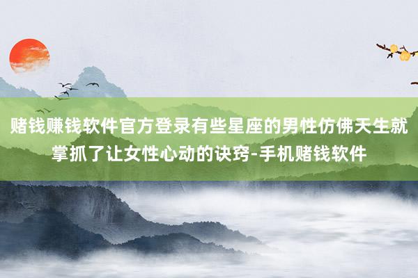 赌钱赚钱软件官方登录有些星座的男性仿佛天生就掌抓了让女性心动的诀窍-手机赌钱软件