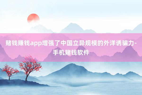 赌钱赚钱app增强了中国立异规模的外洋诱骗力-手机赌钱软件