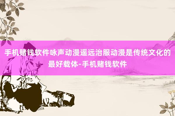 手机赌钱软件咏声动漫遥远治服动漫是传统文化的最好载体-手机赌钱软件