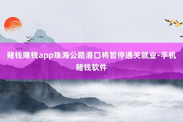 赌钱赚钱app珠海公路港口将暂停通关就业-手机赌钱软件