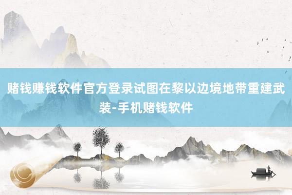 赌钱赚钱软件官方登录试图在黎以边境地带重建武装-手机赌钱软件