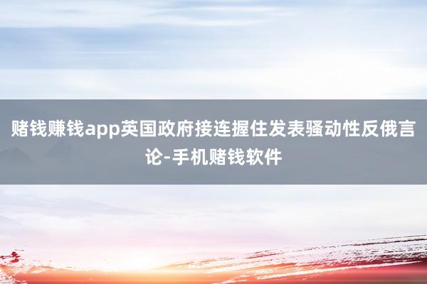 赌钱赚钱app英国政府接连握住发表骚动性反俄言论-手机赌钱软件