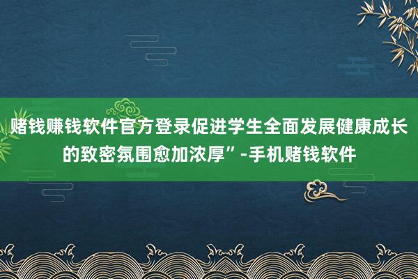 赌钱赚钱软件官方登录促进学生全面发展健康成长的致密氛围愈加浓厚”-手机赌钱软件