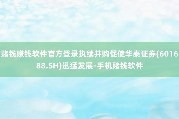 赌钱赚钱软件官方登录执续并购促使华泰证券(601688.SH)迅猛发展-手机赌钱软件