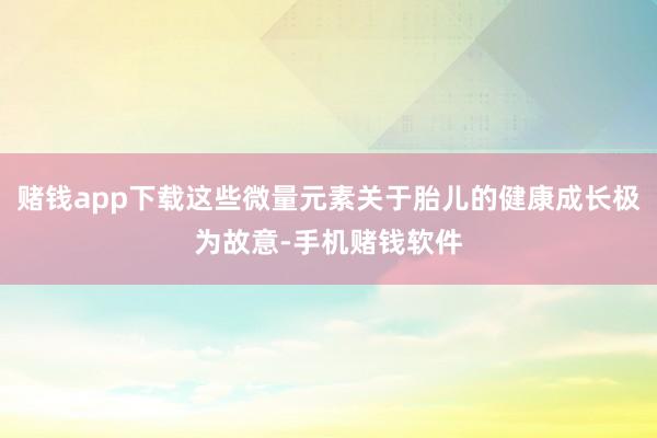 赌钱app下载这些微量元素关于胎儿的健康成长极为故意-手机赌钱软件