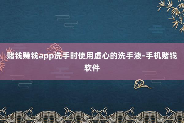 赌钱赚钱app洗手时使用虚心的洗手液-手机赌钱软件