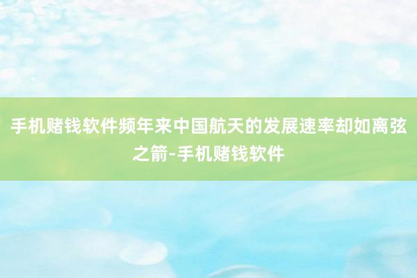 手机赌钱软件频年来中国航天的发展速率却如离弦之箭-手机赌钱软件