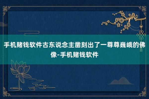 手机赌钱软件古东说念主凿刻出了一尊尊巍峨的佛像-手机赌钱软件