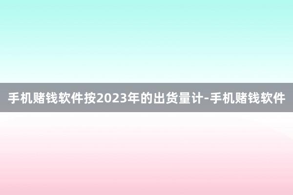 手机赌钱软件按2023年的出货量计-手机赌钱软件
