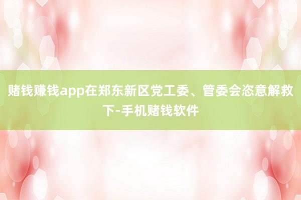 赌钱赚钱app在郑东新区党工委、管委会恣意解救下-手机赌钱软件