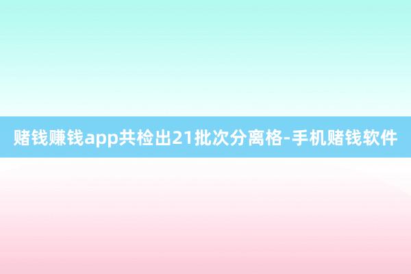 赌钱赚钱app共检出21批次分离格-手机赌钱软件
