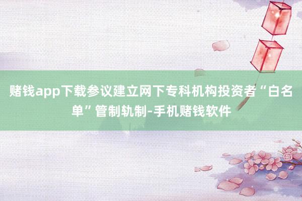 赌钱app下载参议建立网下专科机构投资者“白名单”管制轨制-手机赌钱软件
