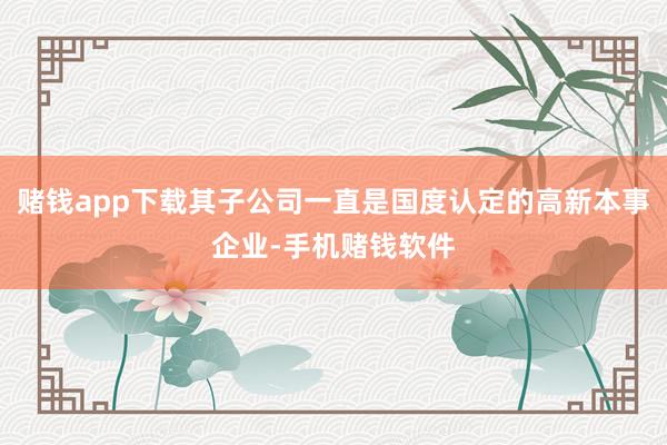 赌钱app下载其子公司一直是国度认定的高新本事企业-手机赌钱软件