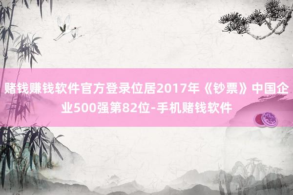 赌钱赚钱软件官方登录位居2017年《钞票》中国企业500强第82位-手机赌钱软件