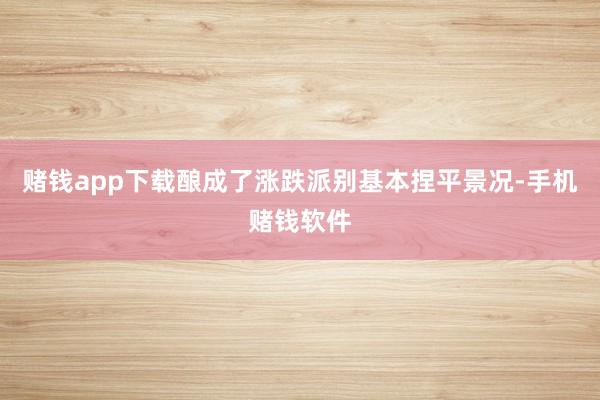 赌钱app下载酿成了涨跌派别基本捏平景况-手机赌钱软件