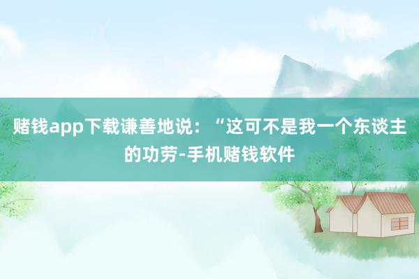 赌钱app下载谦善地说：“这可不是我一个东谈主的功劳-手机赌钱软件