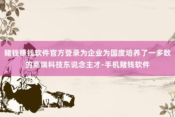 赌钱赚钱软件官方登录为企业为国度培养了一多数的高端科技东说念主才-手机赌钱软件