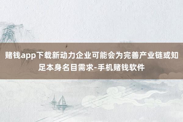 赌钱app下载新动力企业可能会为完善产业链或知足本身名目需求-手机赌钱软件