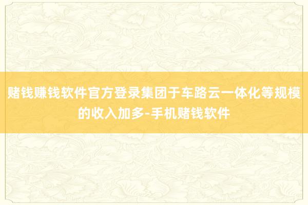 赌钱赚钱软件官方登录集团于车路云一体化等规模的收入加多-手机赌钱软件