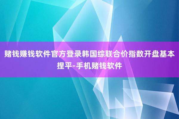 赌钱赚钱软件官方登录韩国综联合价指数开盘基本捏平-手机赌钱软件