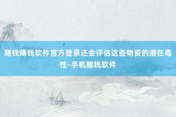 赌钱赚钱软件官方登录还会评估这些物资的潜在毒性-手机赌钱软件