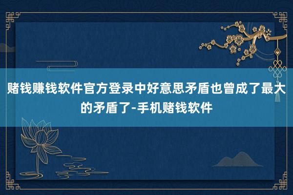 赌钱赚钱软件官方登录中好意思矛盾也曾成了最大的矛盾了-手机赌钱软件