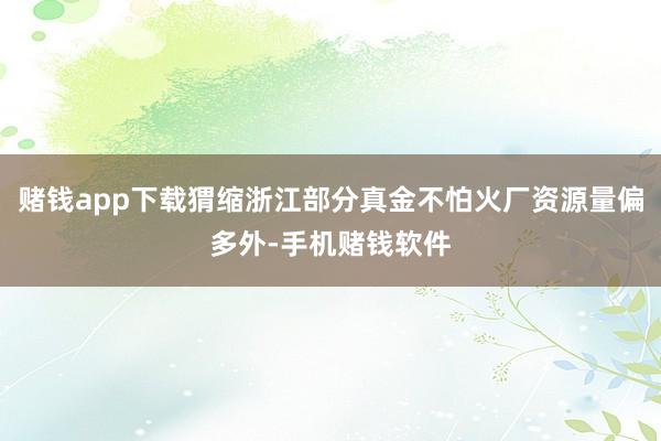 赌钱app下载猬缩浙江部分真金不怕火厂资源量偏多外-手机赌钱软件