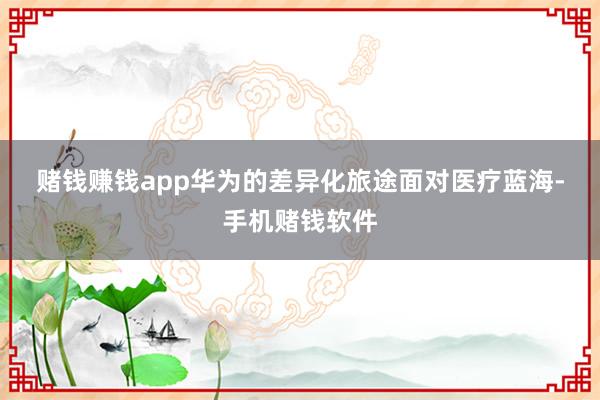 赌钱赚钱app　　华为的差异化旅途　　面对医疗蓝海-手机赌钱软件
