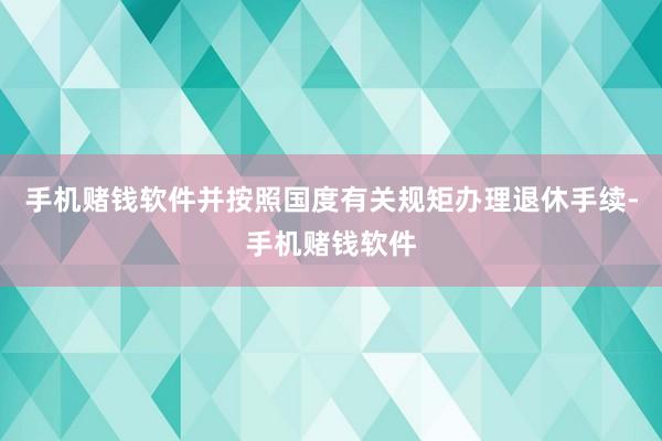 手机赌钱软件并按照国度有关规矩办理退休手续-手机赌钱软件