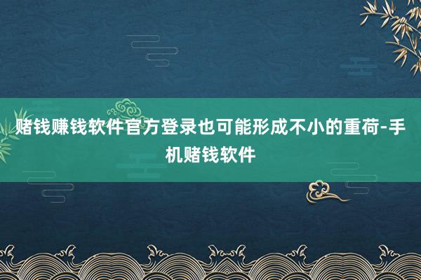 赌钱赚钱软件官方登录也可能形成不小的重荷-手机赌钱软件