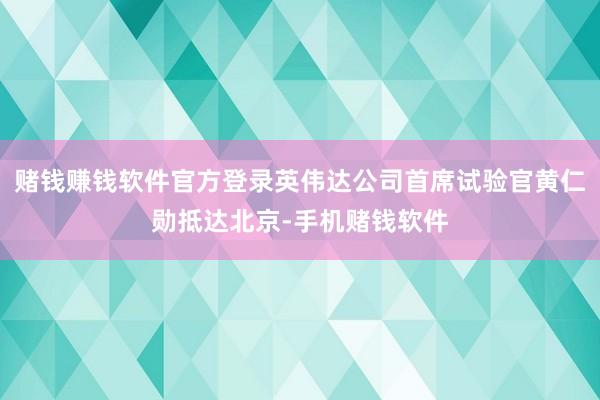 赌钱赚钱软件官方登录英伟达公司首席试验官黄仁勋抵达北京-手机赌钱软件