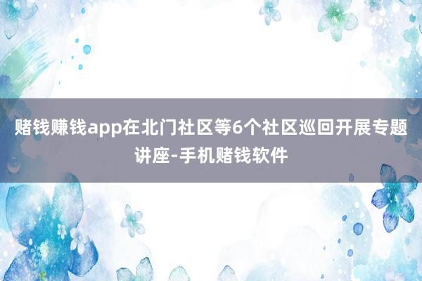 赌钱赚钱app在北门社区等6个社区巡回开展专题讲座-手机赌钱软件