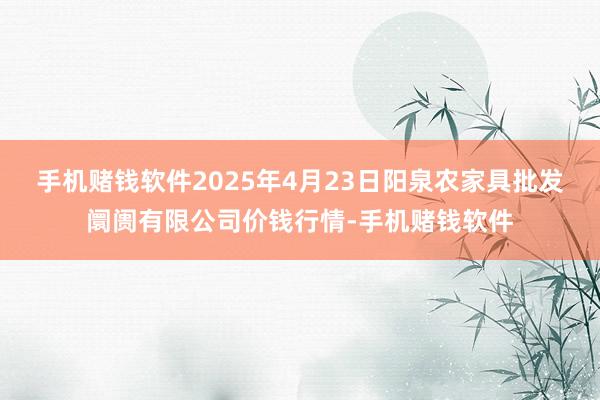 手机赌钱软件2025年4月23日阳泉农家具批发阛阓有限公司价钱行情-手机赌钱软件