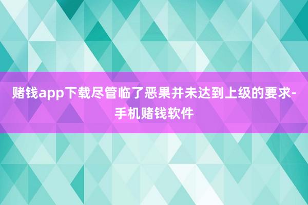 赌钱app下载尽管临了恶果并未达到上级的要求-手机赌钱软件