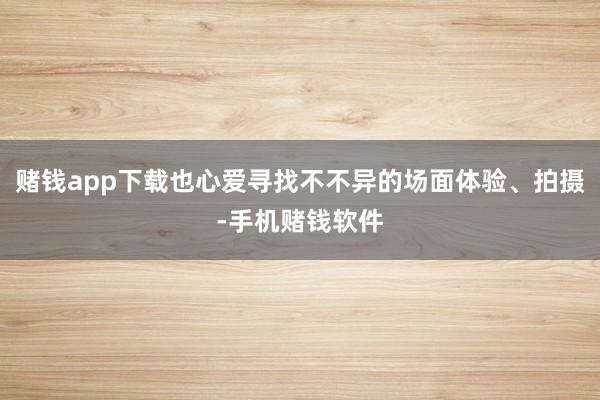赌钱app下载也心爱寻找不不异的场面体验、拍摄-手机赌钱软件