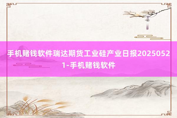 手机赌钱软件瑞达期货工业硅产业日报20250521-手机赌钱软件