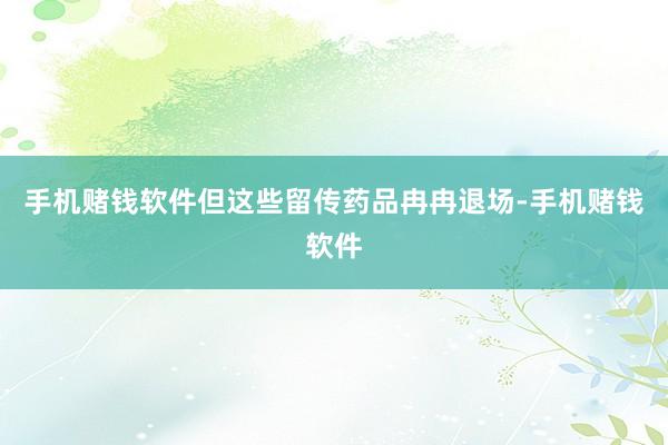 手机赌钱软件但这些留传药品冉冉退场-手机赌钱软件