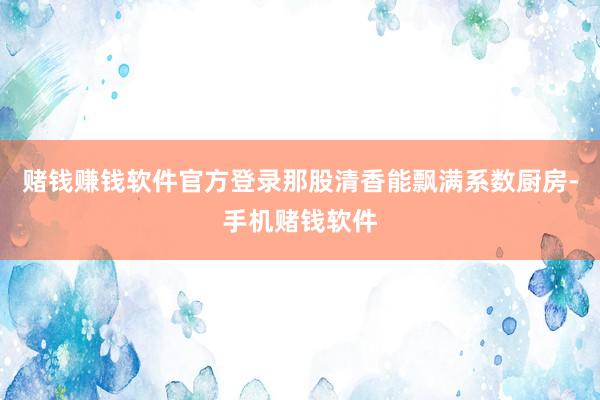 赌钱赚钱软件官方登录那股清香能飘满系数厨房-手机赌钱软件