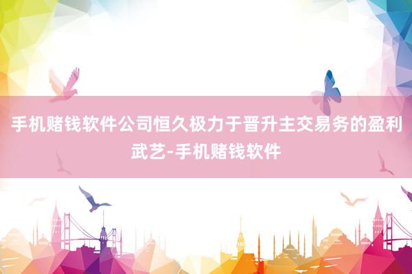 手机赌钱软件公司恒久极力于晋升主交易务的盈利武艺-手机赌钱软件