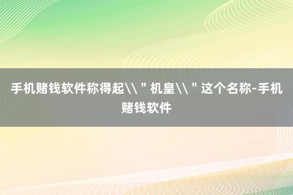 手机赌钱软件称得起\＂机皇\＂这个名称-手机赌钱软件