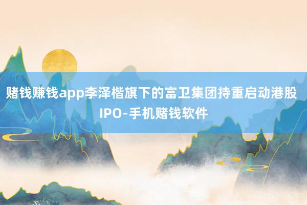 赌钱赚钱app李泽楷旗下的富卫集团持重启动港股 IPO-手机赌钱软件