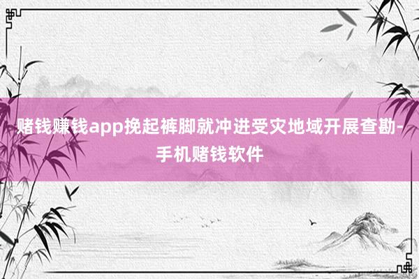 赌钱赚钱app挽起裤脚就冲进受灾地域开展查勘-手机赌钱软件