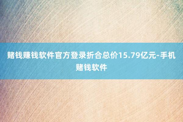 赌钱赚钱软件官方登录折合总价15.79亿元-手机赌钱软件