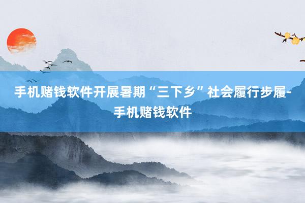 手机赌钱软件开展暑期“三下乡”社会履行步履-手机赌钱软件