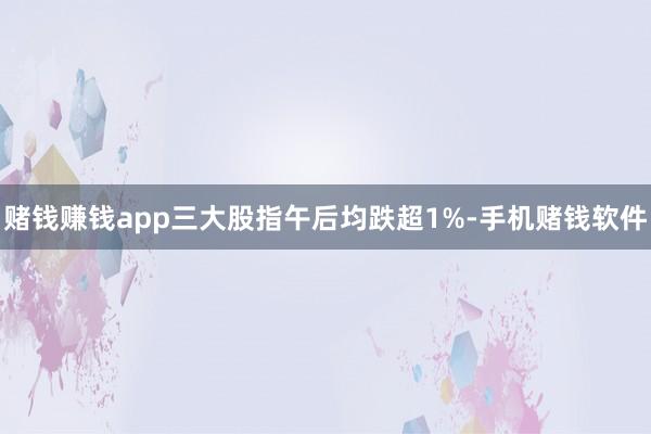 赌钱赚钱app三大股指午后均跌超1%-手机赌钱软件