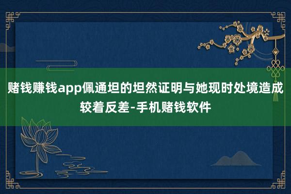 赌钱赚钱app佩通坦的坦然证明与她现时处境造成较着反差-手机赌钱软件