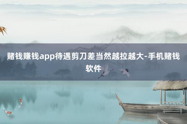 赌钱赚钱app待遇剪刀差当然越拉越大-手机赌钱软件