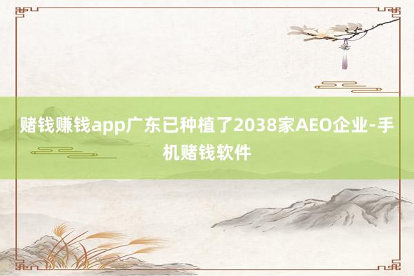 赌钱赚钱app广东已种植了2038家AEO企业-手机赌钱软件