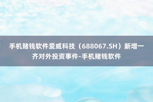 手机赌钱软件爱威科技（688067.SH）新增一齐对外投资事件-手机赌钱软件