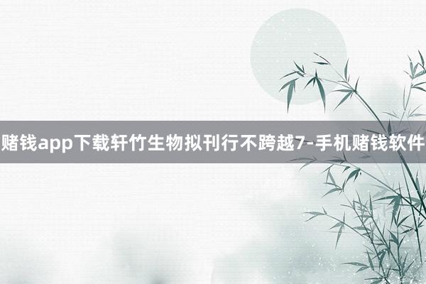 赌钱app下载轩竹生物拟刊行不跨越7-手机赌钱软件